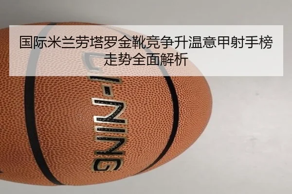 国际米兰劳塔罗金靴竞争升温意甲射手榜走势全面解析（cc7c7.app）